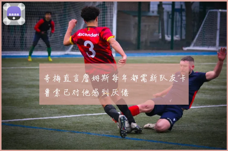夸梅直言詹姆斯每年都需新队友卡鲁索已对他感到厌倦