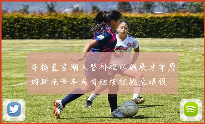 夸梅直言湖人替补难以施展才华詹姆斯老爷车或将继续征战至退役