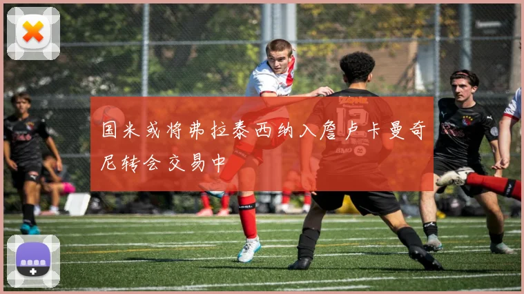 国米或将弗拉泰西纳入詹卢卡曼奇尼转会交易中