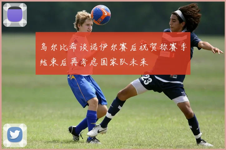 乌尔比希谈诺伊尔赛后祝贺称赛季结束后再考虑国家队未来