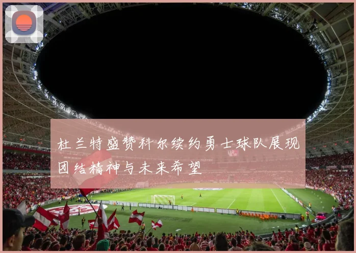 杜兰特盛赞科尔续约勇士球队展现团结精神与未来希望