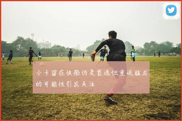 小卡留在快船仍是首选但重返猛龙的可能性引发关注
