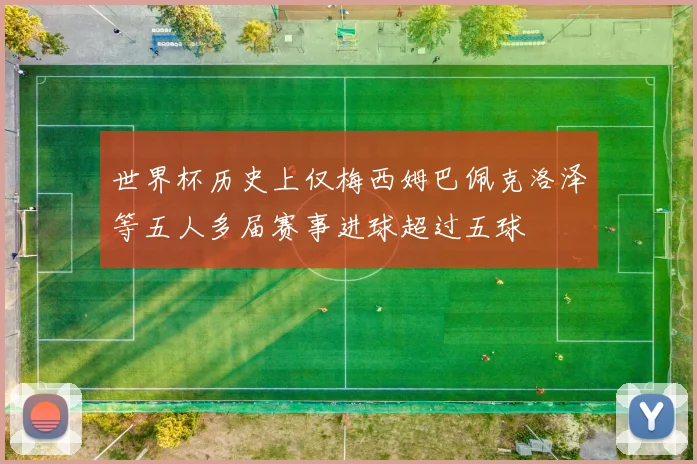 世界杯历史上仅梅西姆巴佩克洛泽等五人多届赛事进球超过五球
