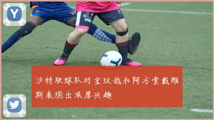 沙特联球队对金玟哉和阿方索戴维斯表现出浓厚兴趣