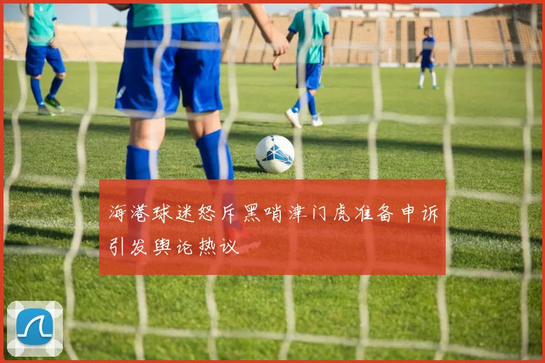 海港球迷怒斥黑哨津门虎准备申诉引发舆论热议