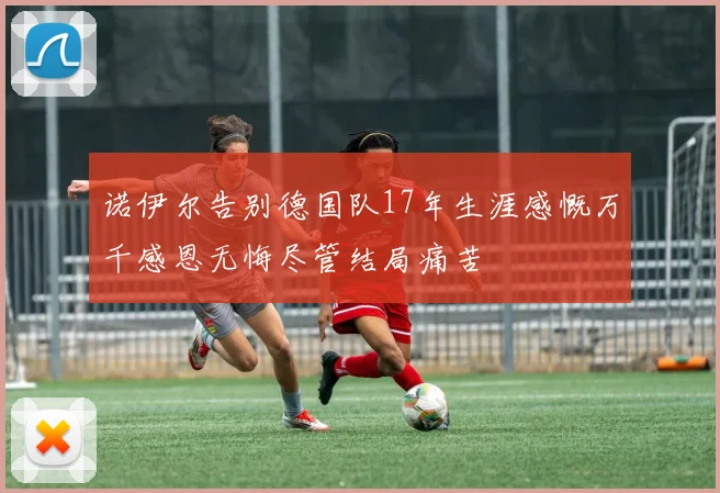 诺伊尔告别德国队17年生涯感慨万千感恩无悔尽管结局痛苦