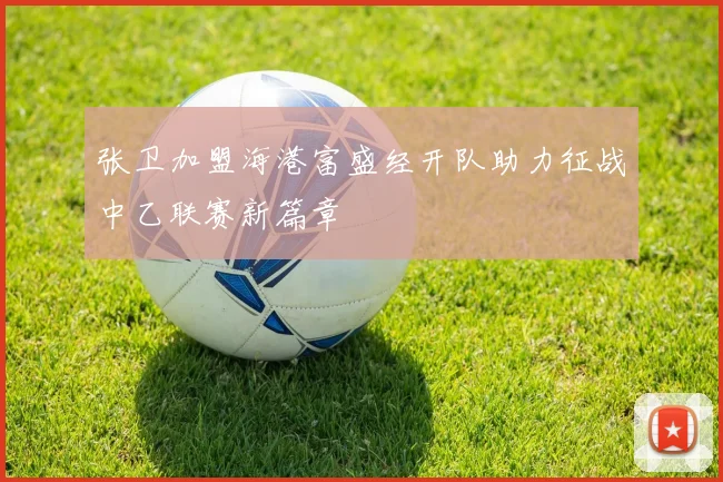 张卫加盟海港富盛经开队助力征战中乙联赛新篇章