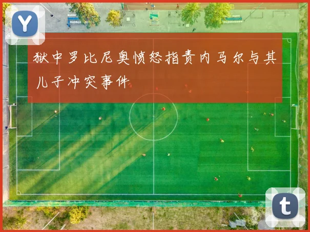 狱中罗比尼奥愤怒指责内马尔与其儿子冲突事件