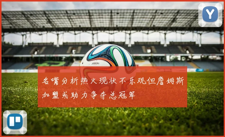 名嘴分析热火现状不乐观但詹姆斯加盟或助力争夺总冠军