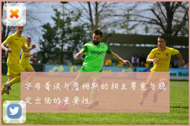 字母哥谈与詹姆斯的相互尊重与稳定出场的重要性