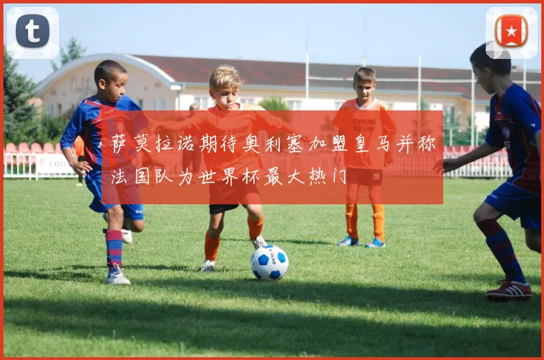 萨莫拉诺期待奥利塞加盟皇马并称法国队为世界杯最大热门