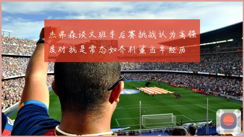 杰弗森谈文班季后赛挑战认为高强度对抗是常态如乔科鲨当年经历